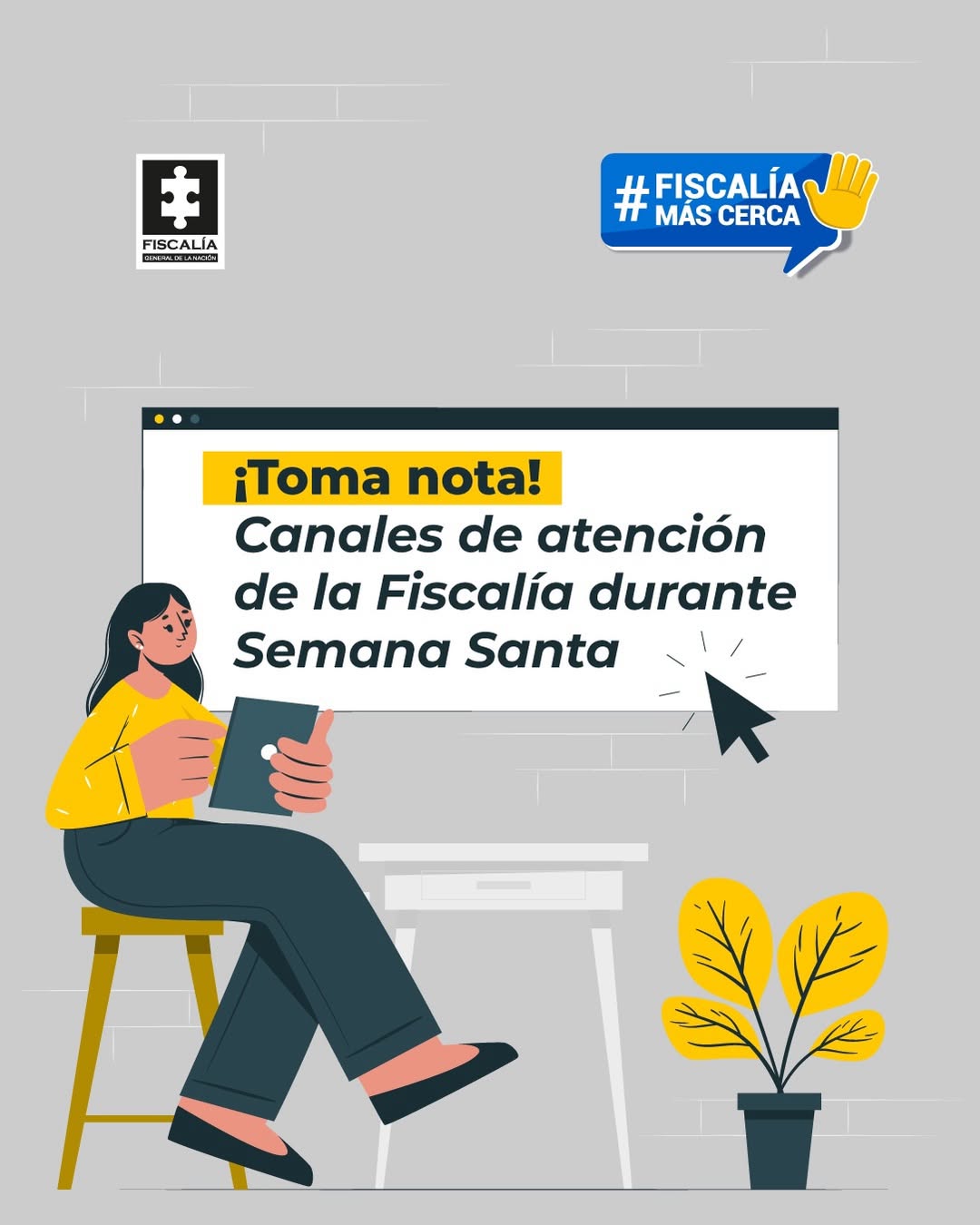 La imagen es una pieza gráfica con fondo de color gris claro, con una textura que simula una pared con líneas horizontales muy sutiles. En la parte superior izquierda se observa el logotipo de la Fiscalía, compuesto por un rectángulo negro con una figura blanca en forma de pieza de rompecabezas y, debajo, el texto: “FISCALÍA” En la parte superior derecha aparece una etiqueta azul en forma de globo de diálogo con el texto: “# FISCALÍA MÁS CERCA” A la derecha del texto se incluye un ícono amarillo de una mano levantada. En el centro de la imagen se observa una ventana gráfica rectangular, simulando una interfaz digital. En la parte superior izquierda de esta ventana aparece un pequeño círculo amarillo. Dentro del recuadro se encuentra el texto principal, en diferentes tamaños y colores, que dice: “¡Toma nota! Canales de atención de la Fiscalía durante Semana Santa” La expresión “¡Toma nota!” se presenta dentro de un recuadro amarillo, mientras que el resto del texto aparece en color oscuro. A la derecha del texto central se observa un ícono de cursor en color negro, apuntando hacia el contenido del recuadro. En la parte izquierda de la imagen, debajo del logotipo, se aprecia una ilustración de una persona sentada en un banco, sosteniendo una tableta electrónica. La figura está dibujada en estilo gráfico y ubicada frente a una mesa blanca. En la parte inferior derecha se observa una ilustración de una planta en una maceta, con hojas de color amarillo. El resto del fondo permanece limpio, sin texto adicional, manteniendo el enfoque visual en el mensaje central y las ilustraciones descritas.